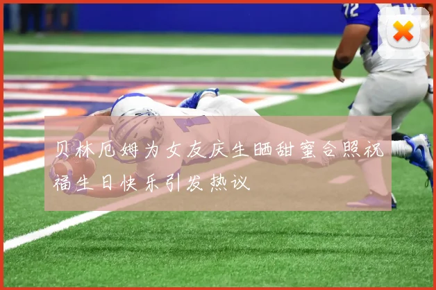 贝林厄姆为女友庆生晒甜蜜合照祝福生日快乐引发热议