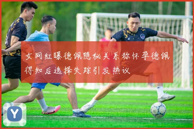 女网红曝德佩隐秘关系称怀孕德佩得知后选择失踪引发热议