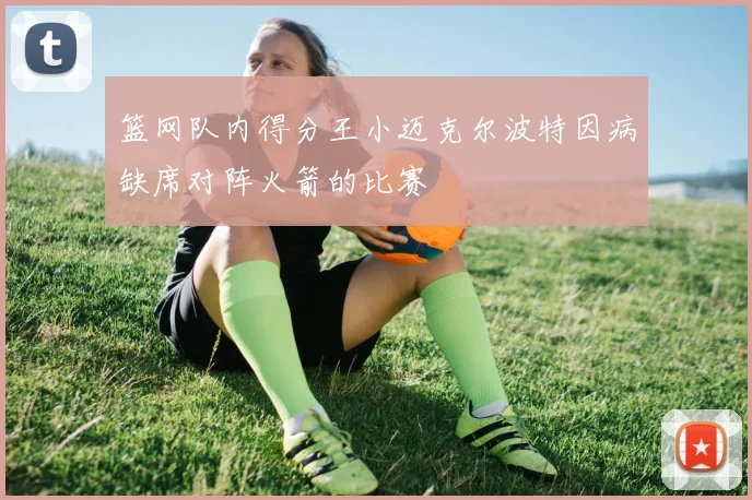 篮网队内得分王小迈克尔波特因病缺席对阵火箭的比赛