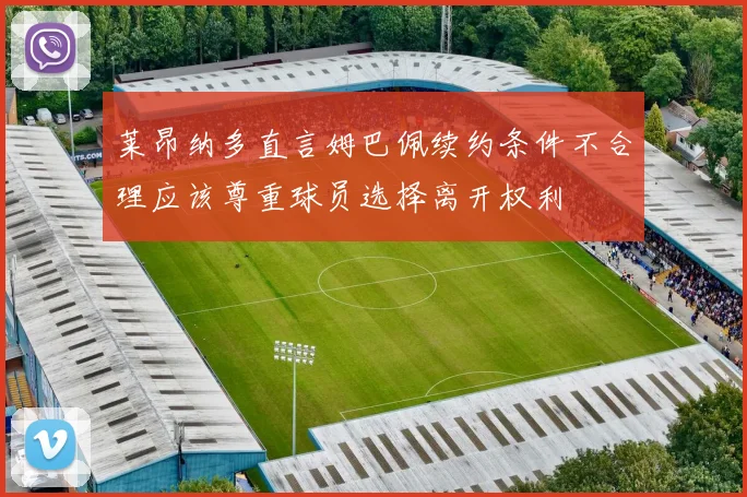 莱昂纳多直言姆巴佩续约条件不合理应该尊重球员选择离开权利