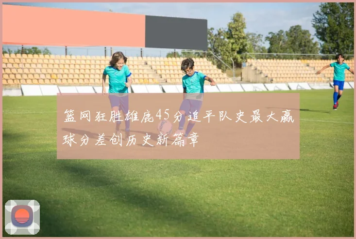 篮网狂胜雄鹿45分追平队史最大赢球分差创历史新篇章