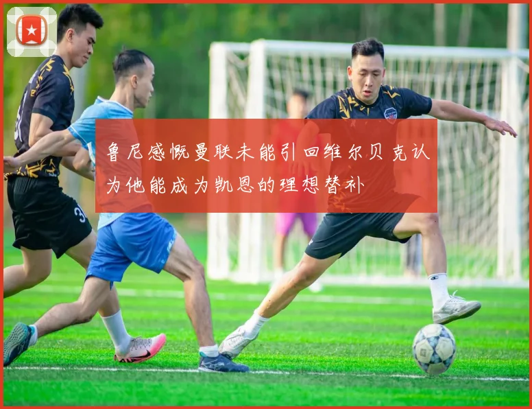 鲁尼感慨曼联未能引回维尔贝克认为他能成为凯恩的理想替补