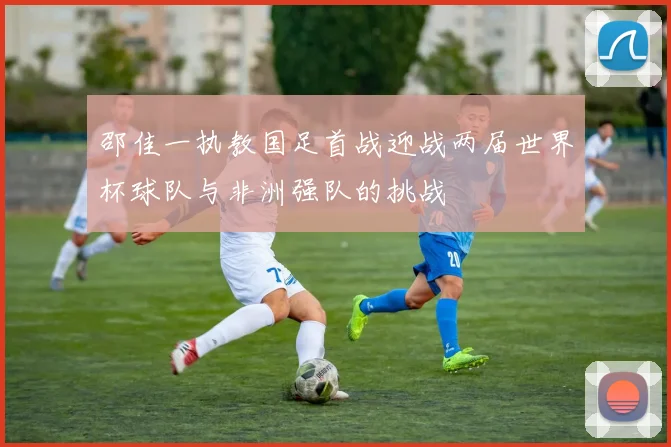 邵佳一执教国足首战迎战两届世界杯球队与非洲强队的挑战