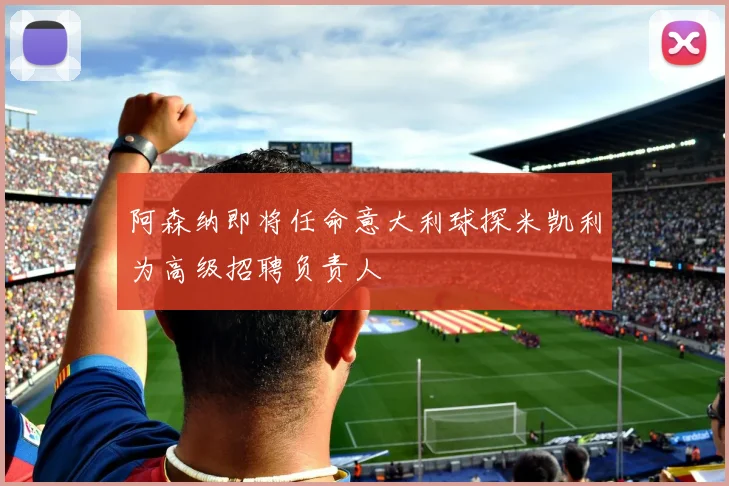 阿森纳即将任命意大利球探米凯利为高级招聘负责人
