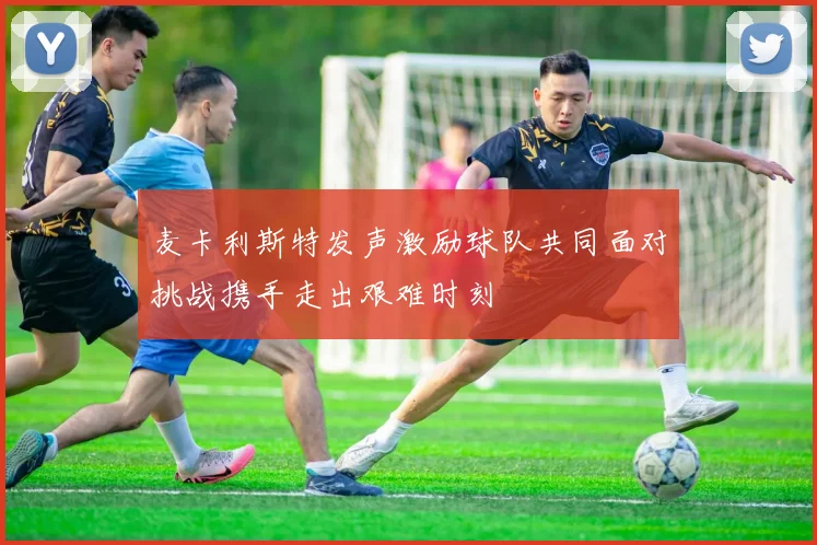 麦卡利斯特发声激励球队共同面对挑战携手走出艰难时刻