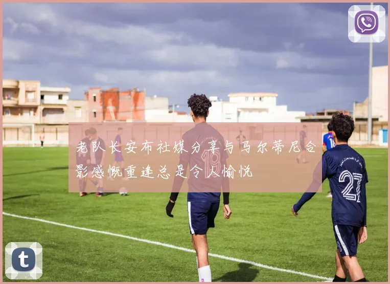 老队长安布社媒分享与马尔蒂尼合影感慨重逢总是令人愉悦
