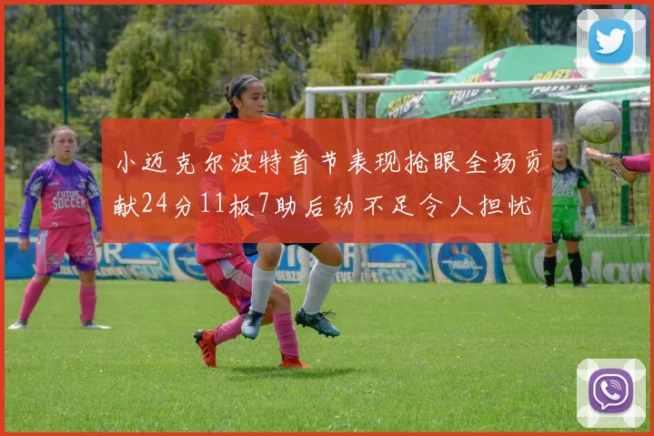 小迈克尔波特首节表现抢眼全场贡献24分11板7助后劲不足令人担忧
