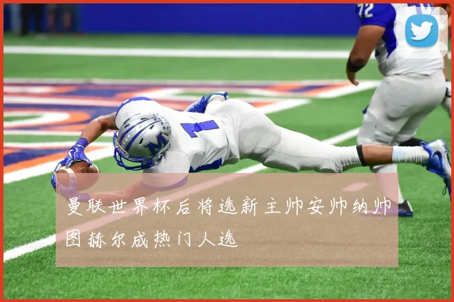 曼联世界杯后将选新主帅安帅纳帅图赫尔成热门人选