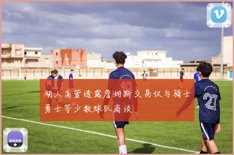 湖人高管透露詹姆斯交易仅与骑士勇士等少数球队商谈