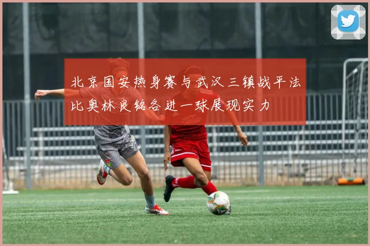 北京国安热身赛与武汉三镇战平法比奥林良铭各进一球展现实力