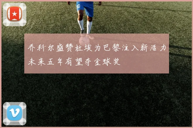 乔科尔盛赞杜埃为巴黎注入新活力未来五年有望夺金球奖