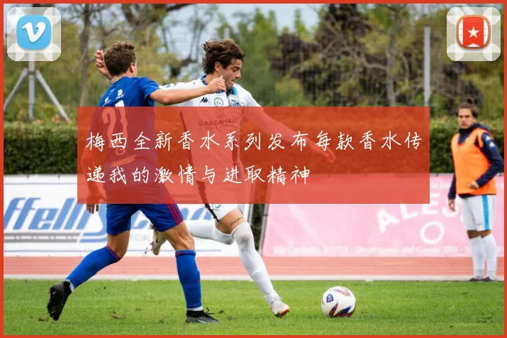 梅西全新香水系列发布每款香水传递我的激情与进取精神